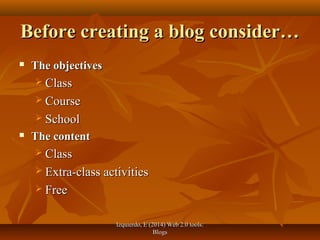 Izquierdo, E (2014) Web 2.0 tools:Izquierdo, E (2014) Web 2.0 tools:
BlogsBlogs
Before creating a blog consider…Before creating a blog consider…
 The objectivesThe objectives
 ClassClass
 CourseCourse
 SchoolSchool
 The contentThe content
 ClassClass
 Extra-class activitiesExtra-class activities
 FreeFree
 