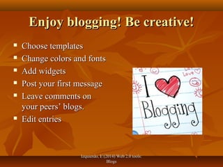 Izquierdo, E (2014) Web 2.0 tools:Izquierdo, E (2014) Web 2.0 tools:
BlogsBlogs
Enjoy blogging! Be creative!Enjoy blogging! Be creative!
 Choose templatesChoose templates
 Change colors and fontsChange colors and fonts
 Add widgetsAdd widgets
 Post your first messagePost your first message
 Leave comments onLeave comments on
your peers’ blogs.your peers’ blogs.
 Edit entriesEdit entries
 