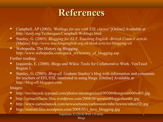 Izquierdo, E (2014) Web 2.0 tools:Izquierdo, E (2014) Web 2.0 tools:
BlogsBlogs
ReferencesReferences
 Campbell, AP (2003). 'Weblogs for use with ESL classes' [Online] Available at
http://iteslj.org/Techniques/Campbell-Weblogs.html
 Stanley, G. (2005). Blogging for ELT. Teaching English -British Council article.
[Online] http://www.teachingenglish.org.uk/think/articles/blogging-elt
 Webopedia. The History og Blogging.
http://www.webopedia.com/quick_ref/history_of_blogging.asp
Further reading:
 Izquierdo, E. (2008). Blogs and Wikis: Tools for Collaborative Work. VenTesol
Region 1.
 Stanley, G. (2005). Blog-efl. Graham Stanley’s blog with information and comments
for teachers of EFL/ESL interested in using blogs. [Online] Available at
http://blog-efl.blogspot.com
Images:
 http://trevorcook.typepad.com/photos/uncategorized/093004borgman600x403.jpg
 http://spinachflame.files.wordpress.com/2008/06/greatestbloggerborder.jpg
 http://www.cartoonstock.com/newscartoons/cartoonists/mbc/lowres/mbcn52l.jpg
 http://rentoid.files.wordpress.com/2008/05/i_love_blogging.jpg
 