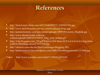 Izquierdo, E (2014) Web 2.0 tools:Izquierdo, E (2014) Web 2.0 tools:
BlogsBlogs
ReferencesReferences
 http://farm4.static.flickr.com/3655/3648205233_b595687f49.jpg
 http://www.dailyblogtips.com/wp-content/uploads/blogs.jpg
 http://paintermommy.com/wp-content/uploads/2009/08/royston_bloglink.jpg
 http://www.akmalwardak.com/wp-
content/uploads/2009/05/070618_blog_your_human.gif
 http://3.bp.blogspot.com/_SVugPWIpLtw/Sr9-MsuvAUI/AAAAAAAAA2g/z6im-
Lc0fv4/s400/blog-cartoon-357x350.jpg
 http://edutech.csun.edu/aln/files/UserImages/blogging.JPG
 http://bellurramki18.files.wordpress.com/2008/10/rwbblogcartoon61151008.jpg
Video: http://www.youtube.com/watch?v=NN2I1pWXjXI
 