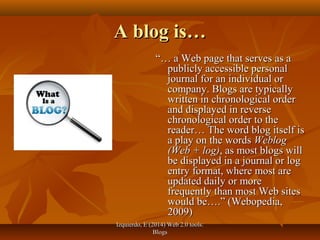 Izquierdo, E (2014) Web 2.0 tools:Izquierdo, E (2014) Web 2.0 tools:
BlogsBlogs
A blog is…A blog is…
“…“… a Web page that serves as aa Web page that serves as a
publicly accessible personalpublicly accessible personal
journal for an individual orjournal for an individual or
company. Blogs are typicallycompany. Blogs are typically
written in chronological orderwritten in chronological order
and displayed in reverseand displayed in reverse
chronological order to thechronological order to the
reader… The word blog itself isreader… The word blog itself is
a play on the wordsa play on the words WeblogWeblog
(Web + log)(Web + log), as most blogs will, as most blogs will
be displayed in a journal or logbe displayed in a journal or log
entry format, where most areentry format, where most are
updated daily or moreupdated daily or more
frequently than most Web sitesfrequently than most Web sites
would be….” (Webopedia,would be….” (Webopedia,
2009)2009)
 