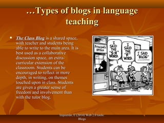 Izquierdo, E (2014) Web 2.0 tools:Izquierdo, E (2014) Web 2.0 tools:
BlogsBlogs
……Types of blogs in languageTypes of blogs in language
teachingteaching
 The Class BlogThe Class Blog is a shared space,is a shared space,
with teacher and students beingwith teacher and students being
able to write to the main area. It isable to write to the main area. It is
best used as a collaborativebest used as a collaborative
discussion space, an extra-discussion space, an extra-
curricular extension of thecurricular extension of the
classroom. Students can beclassroom. Students can be
encouraged to reflect in moreencouraged to reflect in more
depth, in writing, on themesdepth, in writing, on themes
touched upon in class. Studentstouched upon in class. Students
are given a greater sense ofare given a greater sense of
freedom and involvement thanfreedom and involvement than
with the tutor blog.with the tutor blog.
 