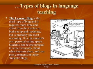 Izquierdo, E (2014) Web 2.0 tools:Izquierdo, E (2014) Web 2.0 tools:
BlogsBlogs
……Types of blogs in languageTypes of blogs in language
teachingteaching
 The Learner BlogThe Learner Blog is theis the
third type of blog and itthird type of blog and it
requires more time andrequires more time and
effort from the teacher toeffort from the teacher to
both set up and moderate,both set up and moderate,
but is probably the mostbut is probably the most
rewarding. It is the student'srewarding. It is the student's
own personal online space.own personal online space.
Students can be encouragedStudents can be encouraged
to write frequently aboutto write frequently about
what interests them, and canwhat interests them, and can
post comments on otherpost comments on other
students' blogs.students' blogs.
 