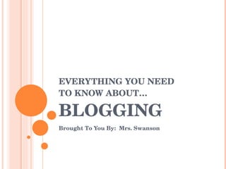 EVERYTHING YOU NEED  TO KNOW ABOUT… BLOGGING Brought To You By:  Mrs. Swanson 