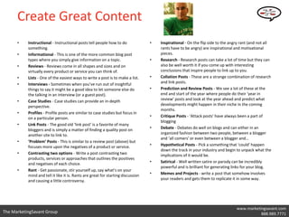 Create Great Content
      •    Instructional - Instructional posts tell people how to do              •   Inspirational - On the flip side to the angry rant (and not all
           something.                                                                 rants have to be angry) are inspirational and motivational
      •    Informational - This is one of the more common blog post                   pieces.
           types where you simply give information on a topic.                    •   Research - Research posts can take a lot of time but they can
      •    Reviews - Reviews come in all shapes and sizes and on                      also be well worth it if you come up with interesting
           virtually every product or service you can think of.                       conclusions that inspire people to link up to you.
      •    Lists - One of the easiest ways to write a post is to make a list.     •   Collation Posts - These are a strange combination of research
      •    Interviews - Sometimes when you’ve run out of insightful                   and link posts.
           things to say it might be a good idea to let someone else do           •   Prediction and Review Posts - We see a lot of these at the
           the talking in an interview (or a guest post).                             end and start of the year where people do their ‘year in
      •    Case Studies - Case studies can provide an in-depth                        review’ posts and look at the year ahead and predict what
           perspective.                                                               developments might happen in their niche in the coming
                                                                                      months.
      •    Profiles - Profile posts are similar to case studies but focus in
           on a particular person.                                                •   Critique Posts - ‘Attack posts’ have always been a part of
                                                                                      blogging
      •    Link Posts - The good old ‘link post’ is a favorite of many
           bloggers and is simply a matter of finding a quality post on           •   Debate - Debates do well on blogs and can either in an
           another site to link to.                                                   organized fashion between two people, between a blogger
                                                                                      and ‘all comers’ or even between a blogger and…
      •    ‘Problem’ Posts - This is similar to a review post (above) but
           focuses more upon the negatives of a product or service.               •   Hypothetical Posts - Pick a something that ‘could’ happen
                                                                                      down the track in your industry and begin to unpack what the
      •    Contrasting two options - Write a post contrasting two                     implications of it would be.
           products, services or approaches that outlines the positives
           and negatives of each choice.                                          •   Satirical - Well written satire or parody can be incredibly
                                                                                      powerful and is brilliant for generating links for your blog.
      •    Rant - Get passionate, stir yourself up, say what’s on your
           mind and tell it like it is. Rants are great for starting discussion   •   Memes and Projects - write a post that somehow involves
           and causing a little controversy.                                          your readers and gets them to replicate it in some way.




                                                                                                                                 www.marketingsavant.com
The MarketingSavant Group                                                                                                             Twitter: @danavan
                                                                                                                                            888.989.7771
 