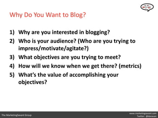 Why Do You Want to Blog?

      1) Why are you interested in blogging?
      2) Who is your audience? (Who are you trying to
         impress/motivate/agitate?)
      3) What objectives are you trying to meet?
      4) How will we know when we get there? (metrics)
      5) What’s the value of accomplishing your
         objectives?



                                                 www.marketingsavant.com
The MarketingSavant Group                             Twitter: @danavan
 