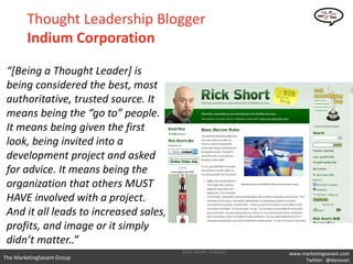 Thought Leadership Blogger
        Indium Corporation

 “[Being a Thought Leader] is
 being considered the best, most
 authoritative, trusted source. It
 means being the “go to” people.
 It means being given the first
 look, being invited into a
 development project and asked
 for advice. It means being the
 organization that others MUST
 HAVE involved with a project.
 And it all leads to increased sales,
 profits, and image or it simply
 didn’t matter..”
                                        Rick Short, Indium   www.marketingsavant.com
The MarketingSavant Group                                         Twitter: @danavan
 