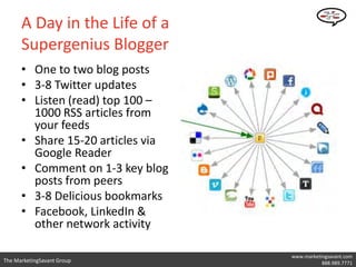 A Day in the Life of a
      Supergenius Blogger
      • One to two blog posts
      • 3-8 Twitter updates
      • Listen (read) top 100 –
        1000 RSS articles from
        your feeds
      • Share 15-20 articles via
        Google Reader
      • Comment on 1-3 key blog
        posts from peers
      • 3-8 Delicious bookmarks
      • Facebook, LinkedIn &
        other network activity

                                   www.marketingsavant.com
The MarketingSavant Group               Twitter: @danavan
                                              888.989.7771
 