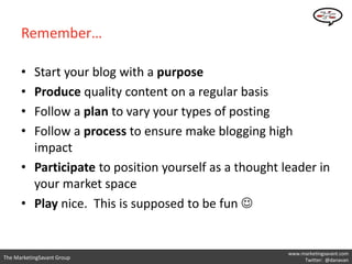 Remember…

      • Start your blog with a purpose
      • Produce quality content on a regular basis
      • Follow a plan to vary your types of posting
      • Follow a process to ensure make blogging high
        impact
      • Participate to position yourself as a thought leader in
        your market space
      • Play nice. This is supposed to be fun 


                                                       www.marketingsavant.com
The MarketingSavant Group                                   Twitter: @danavan
 