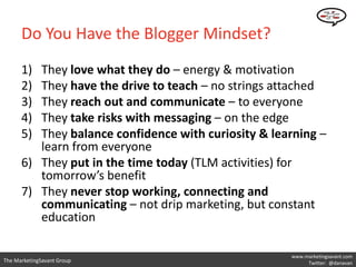 Do You Have the Blogger Mindset?
      1) They love what they do – energy & motivation
      2) They have the drive to teach – no strings attached
      3) They reach out and communicate – to everyone
      4) They take risks with messaging – on the edge
      5) They balance confidence with curiosity & learning –
         learn from everyone
      6) They put in the time today (TLM activities) for
         tomorrow’s benefit
      7) They never stop working, connecting and
         communicating – not drip marketing, but constant
         education

                                                     www.marketingsavant.com
The MarketingSavant Group                                 Twitter: @danavan
 