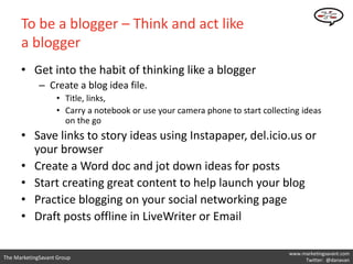 To be a blogger – Think and act like
      a blogger
      • Get into the habit of thinking like a blogger
             – Create a blog idea file.
                   • Title, links,
                   • Carry a notebook or use your camera phone to start collecting ideas
                     on the go
      • Save links to story ideas using Instapaper, del.icio.us or
        your browser
      • Create a Word doc and jot down ideas for posts
      • Start creating great content to help launch your blog
      • Practice blogging on your social networking page
      • Draft posts offline in LiveWriter or Email

                                                                               www.marketingsavant.com
The MarketingSavant Group                                                           Twitter: @danavan
 