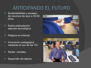 ANTICIPANDO EL FUTURO Sustentabilidad y escasez de recursos de aquí a 30-50 años. Sobre estimulación/ adicción tecnológica Peligros en internet Innovación pedagógica mediante el uso de las TIC Redes  sociales  Desarrollo del talento 