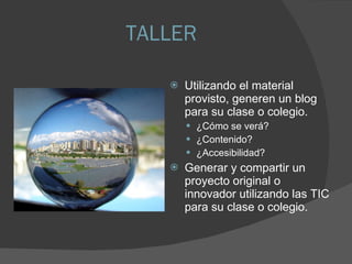 TALLER Utilizando el material provisto, generen un blog para su clase o colegio. ¿Cómo se verá? ¿Contenido? ¿Accesibilidad? Generar y compartir un proyecto original o innovador utilizando las TIC para su clase o colegio. 