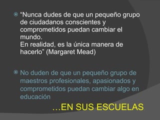 “ Nunca dudes de que un pequeño grupo de ciudadanos conscientes y comprometidos puedan cambiar el mundo.  En realidad , es la única manera de hacerlo” (Margaret Mead) No duden de que un pequeño grupo de maestros profesionales, apasionados y comprometidos puedan cambiar algo en educación … EN SUS ESCUELAS . 