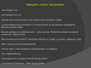 Bibliografía y fuentes  recomendadas: -www.blogger.com -www.gregorys.com.ar -Revista Icono 14-www.icono14.net- Manuel Gertrudix Barrio (2009)  -Las tecnologías de la información y la comunicación en las prácticas pedagógicas Herminia Azinian (2009) -Nuevos sentidos en la alfabetización – varios autores- Revista Novedades educativas  numero 231- (Marzo 2010) -http://primaryschool.suite101.com/article.cfm/how_to_create_a_primary_classroom_blog -http:// cyber.law.harvard.edu/research/ -Tutorial: http:// codex.wordpress.org/Introduction_to_Blogging -www.digitalnative.org  - Desorganización Creativa: Eduardo Kastica (2001) -La Revolución Necesaria – Peter Senge (2009) 