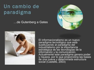 Un cambio de paradigma El informacionalismo es un nuevo paradigma tecnológico que está sustituyendo al paradigma del industrialismo por la importancia estratégica de las tecnologías de la información y la comunicación. Actualmente este paradigma genera poder y riqueza, por lo que proporciona las bases de una nueva y determinada estructura social (Castells, 2003) … de Gutenberg a Gates 