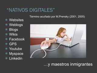 “ NATIVOS DIGITALES” Websites Weblogs Blogs Wikis Facebook GPS Youtube Myspace Linkedin Término acuñado por M.Prensky (2001, 2005) … y maestros inmigrantes 