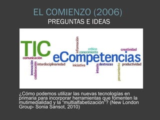 EL COMIENZO (2006)  PREGUNTAS E IDEAS ¿Cómo podemos utilizar las nuevas tecnologías en primaria para incorporar herramientas que fomenten la mutimedialidad y la “multialfabetización”? (New London Group- Sonia Sansot, 2010) 