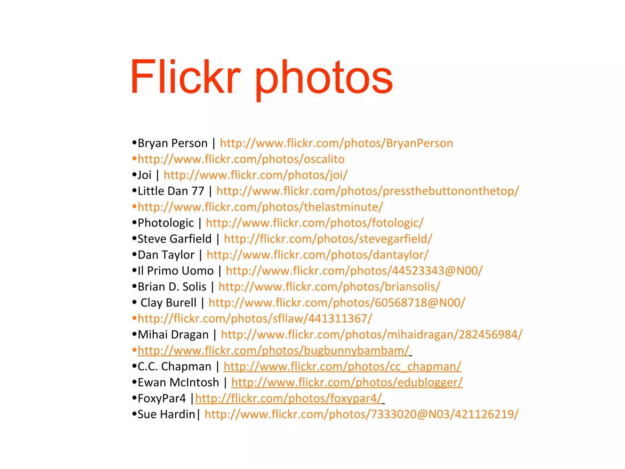 Bryan Person |  http://www.flickr.com/photos/BryanPerson http://www.flickr.com/photos/oscalito Joi |  http://www.flickr.com/photos/joi/ Little Dan 77 |  http://www.flickr.com/photos/pressthebuttononthetop/ http://www.flickr.com/photos/thelastminute/ Photologic |  http://www.flickr.com/photos/fotologic/ Steve Garfield |  http://flickr.com/photos/stevegarfield/ Dan Taylor |  http://www.flickr.com/photos/dantaylor/ Il Primo Uomo |  http://www.flickr.com/photos/44523343@N00/ Brian D. Solis |  http://www.flickr.com/photos/briansolis/ Clay Burell |  http://www.flickr.com/photos/60568718@N00/   http://flickr.com/photos/sfllaw/441311367/ Mihai Dragan |  http://www.flickr.com/photos/mihaidragan/282456984/ http://www.flickr.com/photos/bugbunnybambam/   C.C. Chapman |  http://www.flickr.com/photos/cc_chapman/ Ewan McIntosh |  http://www.flickr.com/photos/edublogger/ FoxyPar4 | http://flickr.com/photos/foxypar4/   Sue Hardin|  http://www.flickr.com/photos/7333020@N03/421126219/   Flickr photos 