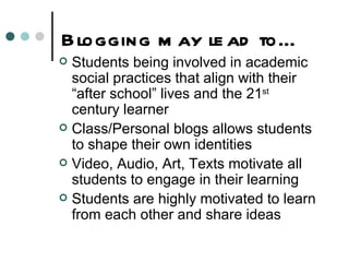 Blogging may lead to… Students being involved in academic social practices that align with their “after school” lives and the 21 st  century learner Class/Personal blogs allows students to shape their own identities Video, Audio, Art, Texts motivate all students to engage in their learning  Students are highly motivated to learn from each other and share ideas 