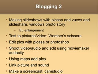 Blogging 2 Making slideshows with picasa and vuvox and slideshare, windows photo story Eu enlargement Test to pictures/video: Wember's scissors Edit pics with picasa or photoshop Shoot video/audio and edit using moviemaker audacity Using maps add pics Link picture and sound Make a screencast: camstudio Make an audio recording, edit and upload