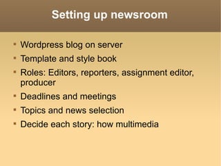 Setting up newsroom Wordpress blog on server Template and style book Roles: Editors, reporters, assignment editor, producer Deadlines and meetings Topics and news selection Decide each story: how multimedia
