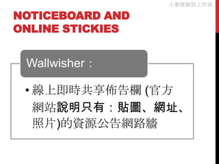小麥梗資訊工作室

NOTICEBOARD AND
ONLINE STICKIES


 Wallwisher：

 • 線上即時共享佈告欄 (官方
   網站說明只有：貼圖、網址、
   照片)的資源公告網路牆
 