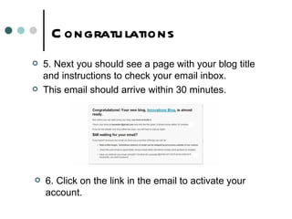 Congratulations 5. Next you should see a page with your blog title and instructions to check your email inbox.  This email should arrive within 30 minutes. 6. Click on the link in the email to activate your account. 