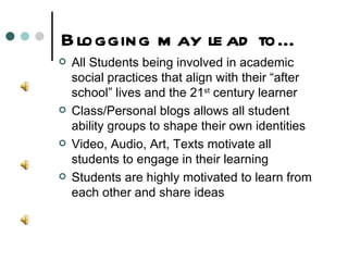 Blogging may lead to… All Students being involved in academic social practices that align with their “after school” lives and the 21 st  century learner Class/Personal blogs allows all student ability groups to shape their own identities Video, Audio, Art, Texts motivate all students to engage in their learning  Students are highly motivated to learn from each other and share ideas 