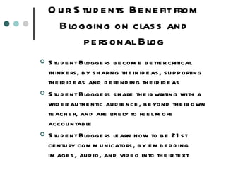 Our Students Benefit from Blogging on class and personal Blog Student Bloggers become better critical thinkers, by sharing their ideas, supporting their ideas and defending their ideas Student Bloggers share their writing with a wider authentic audience, beyond their own teacher, and are likely to feel more accountable Student Bloggers learn how to be 21st century communicators, by embedding images, audio, and video into their text 