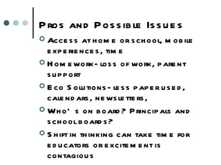 Pros and Possible Issues Access at home or school, mobile experiences, time Homework- loss of work, parent support Eco Solutions- less paper used, calendars, newsletters,  Who’s on board? Principals and school boards? Shift in thinking can take time for educators or excitement is contagious 