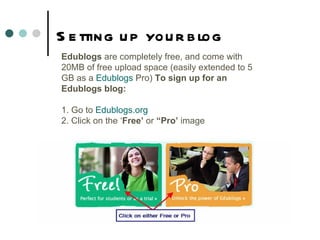 Setting up your blog Edublogs  are completely free, and come with 20MB of free upload space (easily extended to 5 GB as a  Edublogs  Pro )  To sign up for an Edublogs blog: 1. Go to  Edublogs.org 2. Click on the ‘ Free’  or  “Pro’  image 