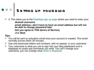 Setting up your blog 3. This takes you to the  Edublogs  sign up page  where you need to enter your:   desired username   email address---don’t have to have an email address but will not   be able to change password later   tick you agree to TOS (terms of Service)   click  Next . Tips: You will be sent an activation email once your account is created. This email normally arrives within 30 minutes. Use only lowercase letters and numbers, with no spaces, in your username Your username is what you use to sign into your blog dashboard and is displayed on posts and comments you write. You can’t change your username, you can change what  name is displayed . 