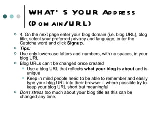 WHAT’S YOUR Address (Domain/ URL) 4. On the next page enter your blog domain (i.e. blog URL), blog title, select your preferred privacy and language, enter the Captcha word and click  Signup . Tips: Use only lowercase letters and numbers, with no spaces, in your blog URL Blog URLs can’t be changed once created Use a blog URL that reflects  what your blog is about  and is unique Keep in mind people need to be able to remember and easily type your blog URL into their browser – where possible try to keep your blog URL short but meaningful Don’t stress  too much about your blog title as this can be changed any time. 