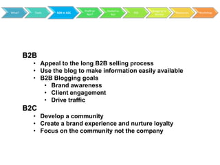 Profit or   Hosted vs         Blogging to
What?     Tools   B2B vs B2C                           RSS                 Resources   Workshop
                                 Not?        Not               Market




        B2B
          • Appeal to the long B2B selling process
          • Use the blog to make information easily available
          • B2B Blogging goals
             • Brand awareness
             • Client engagement
             • Drive traffic
        B2C
          • Develop a community
          • Create a brand experience and nurture loyalty
          • Focus on the community not the company
 
