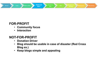 PROFIT OR   Hosted vs         Blogging to
What?      Tools   B2B vs B2C                           RSS                 Resources   Workshop
                                  NOT?        Not               Market




        FOR-PROFIT
          • Community focus
          • Interaction

        NOT-FOR-PROFIT
          • Donation Driver
          • Blog should be usable in case of disaster (Red Cross
            Blog ex.)
          • Keep blogs simple and appealing
 