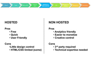 Profit or    HOSTED VS          Blogging to
What?   Tools   B2B vs B2C                             RSS                 Resources   Workshop
                               Not?      NON HOSTED            Market




HOSTED                                            NON HOSTED

Pros                                              Pros
   • Free                                            • Analytics friendly
   • Quick                                           • Easier to monetize
   • User Friendly                                   • Creative control

Cons                                              Cons
   •Little design control                            • 3rd party required
   • HTML/CSS limited (some)                         • Technical expertise needed
 