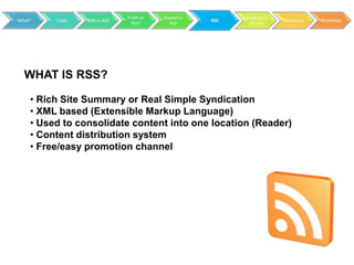 Profit or   Hosted vs         Blogging to
What?    Tools   B2B vs B2C                           RSS                 Resources   Workshop
                                Not?        Not               Market




  WHAT IS RSS?

    • Rich Site Summary or Real Simple Syndication
    • XML based (Extensible Markup Language)
    • Used to consolidate content into one location (Reader)
    • Content distribution system
    • Free/easy promotion channel
 