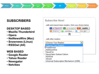 Profit or   Hosted vs         Blogging to
What?   Tools   B2B vs B2C                           RSS                 Resources   Workshop
                               Not?        Not               Market




  SUBSCRIBERS

  DESKTOP BASED
  • Mozilla Thunderbird
  • Opera
  • NetNewsWire (Mac)
  • Snownews (Linux)
  • RSSOwl (All)

  WEB BASED
  • Google Reader
  • Yahoo Reader
  • Newsgator
  • Netvibes
 