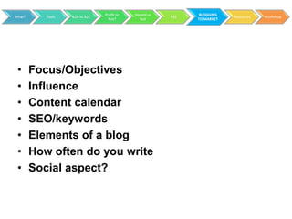 Profit or   Hosted vs         BLOGGING
What?      Tools   B2B vs B2C                           RSS               Resources   Workshop
                                  Not?        Not             TO MARKET




 •      Focus/Objectives
 •      Influence
 •      Content calendar
 •      SEO/keywords
 •      Elements of a blog
 •      How often do you write
 •      Social aspect?
 