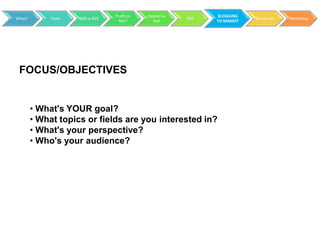 Profit or   Hosted vs         BLOGGING
What?        Tools   B2B vs B2C                           RSS               Resources   Workshop
                                    Not?        Not             TO MARKET




 FOCUS/OBJECTIVES


        • What's YOUR goal?
        • What topics or fields are you interested in?
        • What's your perspective?
        • Who's your audience?
 