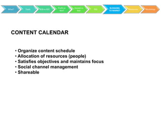 Profit or   Hosted vs         BLOGGING
What?       Tools   B2B vs B2C                           RSS               Resources   Workshop
                                   Not?        Not             TO MARKET




  CONTENT CALENDAR


        • Organize content schedule
        • Allocation of resources (people)
        • Satisfies objectives and maintains focus
        • Social channel management
        • Shareable
 