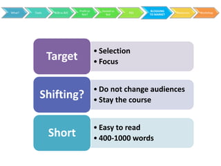 Profit or     Hosted vs         BLOGGING
What?   Tools    B2B vs B2C                             RSS               Resources   Workshop
                                Not?          Not             TO MARKET




                                          • Selection
                Target                    • Focus


                                          • Do not change audiences
           Shifting?                      • Stay the course


                                          • Easy to read
                Short                     • 400-1000 words
 