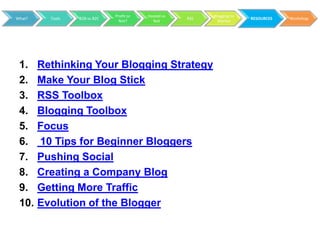 Profit or   Hosted vs         Blogging to
What?     Tools   B2B vs B2C                           RSS                 RESOURCES   Workshop
                                 Not?        Not               Market




 1.     Rethinking Your Blogging Strategy
 2.     Make Your Blog Stick
 3.     RSS Toolbox
 4.     Blogging Toolbox
 5.     Focus
 6.     10 Tips for Beginner Bloggers
 7.     Pushing Social
 8.     Creating a Company Blog
 9.     Getting More Traffic
 10.    Evolution of the Blogger
 