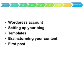 B2B vs   Profit or   Hosted vs          Blogging
What?     Tools                                    RSS               Resources   WORKSHOP
                   B2C      Not?         Not             to Market




 •      Wordpress account
 •      Setting up your blog
 •      Templates
 •      Brainstorming your content
 •      First post
 