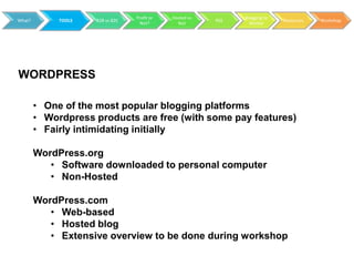 Profit or   Hosted vs         Blogging to
What?        TOOLS   B2B vs B2C                           RSS                 Resources   Workshop
                                    Not?        Not               Market




WORDPRESS

        • One of the most popular blogging platforms
        • Wordpress products are free (with some pay features)
        • Fairly intimidating initially

        WordPress.org
           • Software downloaded to personal computer
           • Non-Hosted

        WordPress.com
           • Web-based
           • Hosted blog
           • Extensive overview to be done during workshop
 