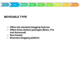 Profit or   Hosted vs         Blogging to
What?        TOOLS   B2B vs B2C                           RSS                 Resources   Workshop
                                    Not?        Not               Market




MOVEABLE TYPE


        • Offers the standard blogging features
        • Offers three distinct packages (Basic, Pro
          and Advanced)
        • Non-hosted
        • Business blogging platform
 