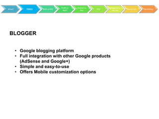 Profit or   Hosted vs         Blogging to
What?        TOOLS   B2B vs B2C                           RSS                 Resources   Workshop
                                    Not?        Not               Market




 BLOGGER


        • Google blogging platform
        • Full integration with other Google products
          (AdSense and Google+)
        • Simple and easy-to-use
        • Offers Mobile customization options
 