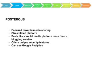 Profit or   Hosted vs         Blogging to
What?        TOOLS   B2B vs B2C                           RSS                 Resources   Workshop
                                    Not?        Not               Market




 POSTEROUS


        • Focused towards media sharing
        • Streamlined platform
        • Feels like a social media platform more than a
          blogging service
        • Offers unique security features
        • Can use Google Analytics
 