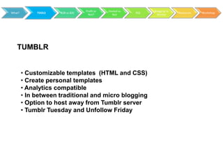 Profit or   Hosted vs         Blogging to
What?        TOOLS   B2B vs B2C                           RSS                 Resources   Workshop
                                    Not?        Not               Market




   TUMBLR


        • Customizable templates (HTML and CSS)
        • Create personal templates
        • Analytics compatible
        • In between traditional and micro blogging
        • Option to host away from Tumblr server
        • Tumblr Tuesday and Unfollow Friday
 